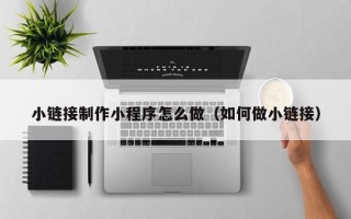 滁州小链接制作小程序怎么做（如何做小链接）