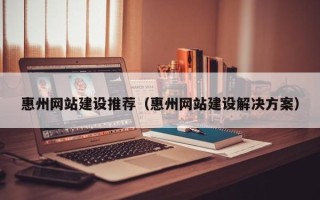 滁州惠州网站建设推荐（惠州网站建设解决方案）